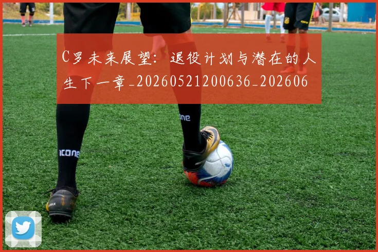 C罗未来展望:退役计划与潜在的人生下一章_20260521200636_20260606165403