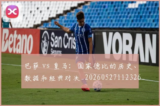 巴萨 vs 皇马:国家德比的历史、数据和经典对决_20260527112326_20260609171333
