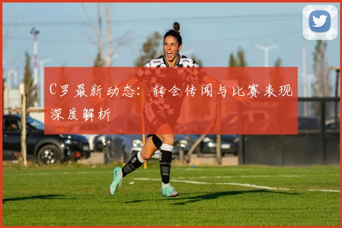C罗最新动态：转会传闻与比赛表现深度解析