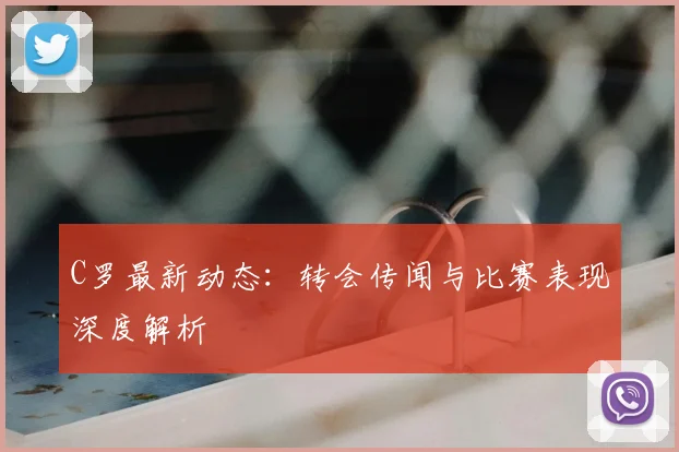 C罗最新动态:转会传闻与比赛表现深度解析
