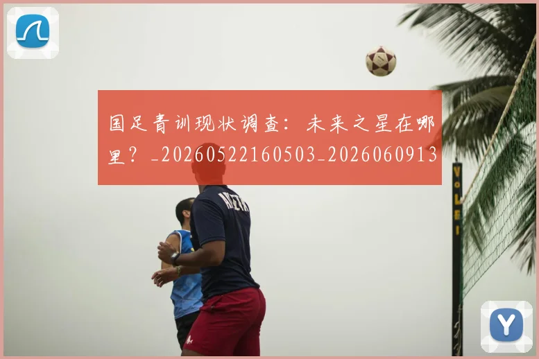 国足青训现状调查：未来之星在哪里？_20260522160503_20260609132404