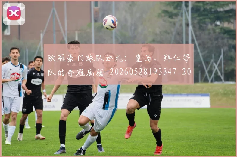 欧冠豪门球队巡礼:皇马、拜仁等队的夺冠底蕴_20260528193347_20260609230655